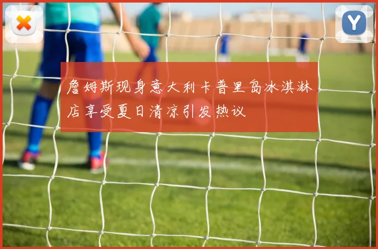 詹姆斯现身意大利卡普里岛冰淇淋店享受夏日清凉引发热议