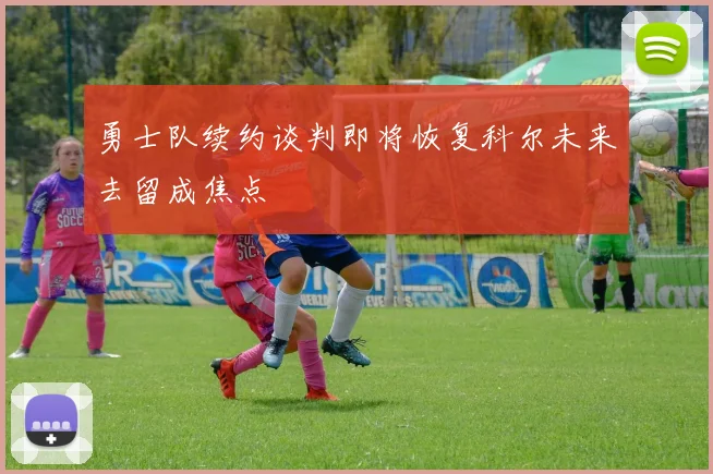 勇士队续约谈判即将恢复科尔未来去留成焦点