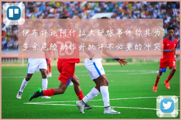 伊布评论阿什拉夫铲球事件称其为多余危险动作并批评不必要的冲突