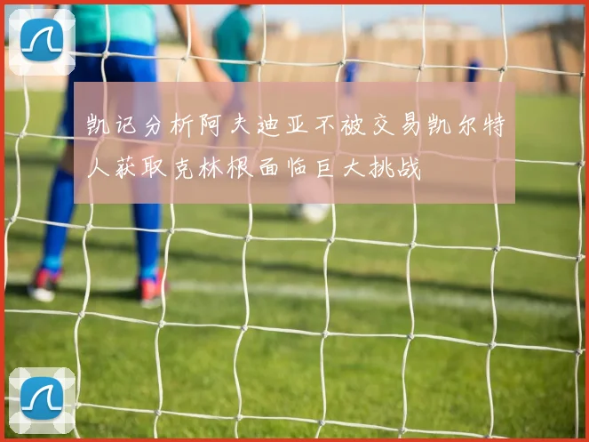 凯记分析阿夫迪亚不被交易凯尔特人获取克林根面临巨大挑战