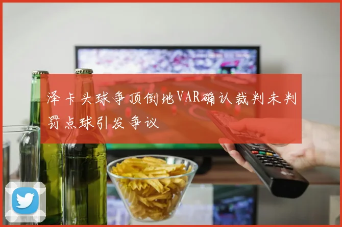 泽卡头球争顶倒地VAR确认裁判未判罚点球引发争议