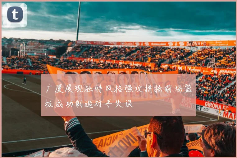 广厦展现独特风格强攻拼抢前场篮板成功制造对手失误