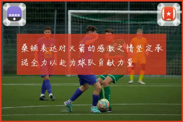 桑顿表达对火箭的感激之情坚定承诺全力以赴为球队贡献力量