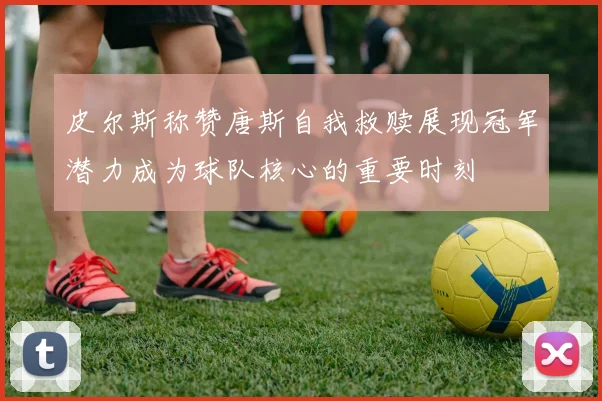 皮尔斯称赞唐斯自我救赎展现冠军潜力成为球队核心的重要时刻