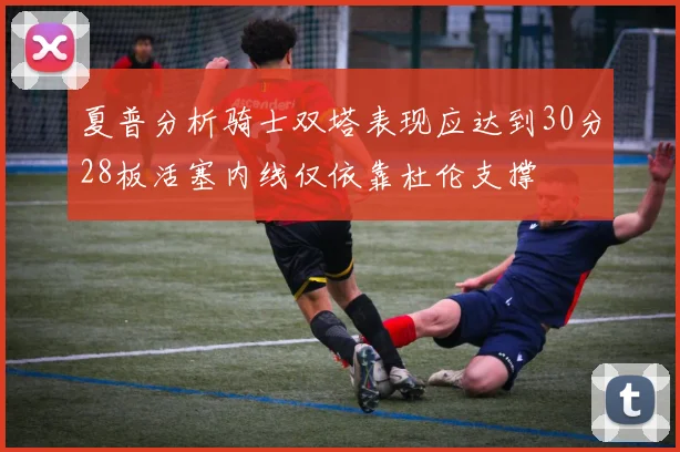 夏普分析骑士双塔表现应达到30分28板活塞内线仅依靠杜伦支撑