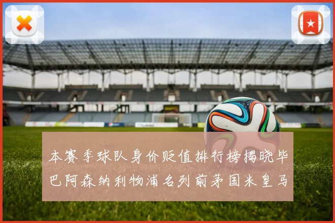 本赛季球队身价贬值排行榜揭晓毕巴阿森纳利物浦名列前茅国米皇马紧随其后