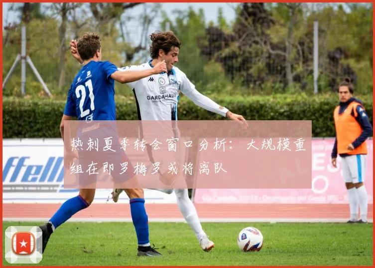 热刺夏季转会窗口分析：大规模重组在即罗梅罗或将离队