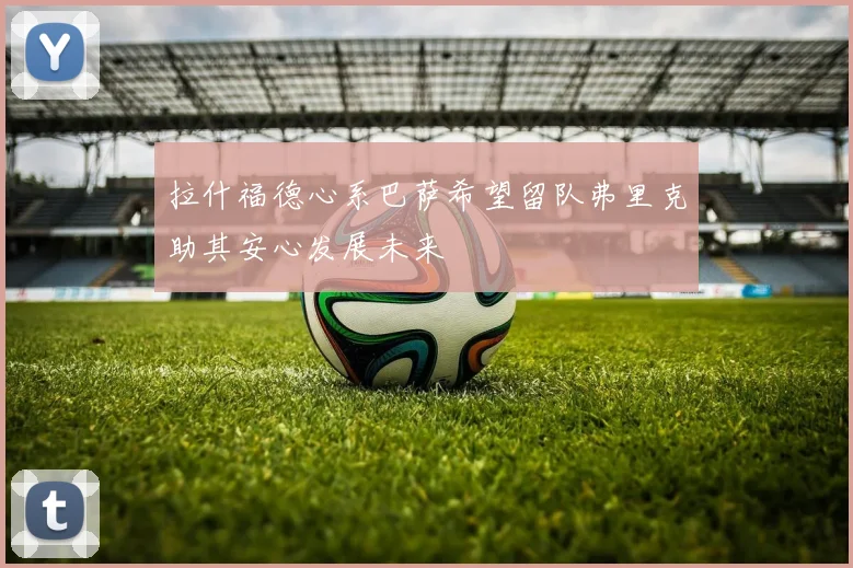 拉什福德心系巴萨希望留队弗里克助其安心发展未来