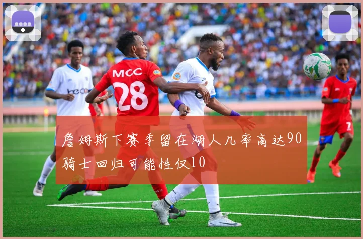 詹姆斯下赛季留在湖人几率高达90骑士回归可能性仅10