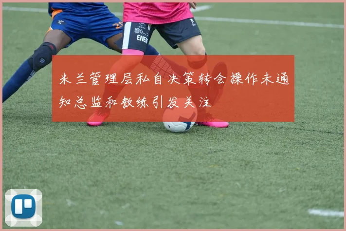 米兰管理层私自决策转会操作未通知总监和教练引发关注