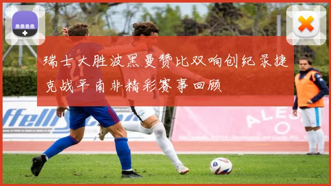 瑞士大胜波黑曼赞比双响创纪录捷克战平南非精彩赛事回顾