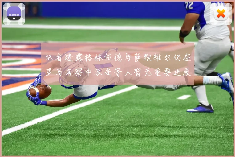 记者透露格林伍德与萨默维尔仍在罗马考察中派尚等人暂无重要进展消息