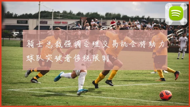 骑士总裁强调合理交易机会将助力球队突破奢侈税限制